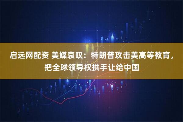 启远网配资 美媒哀叹：特朗普攻击美高等教育，把全球领导权拱手让给中国