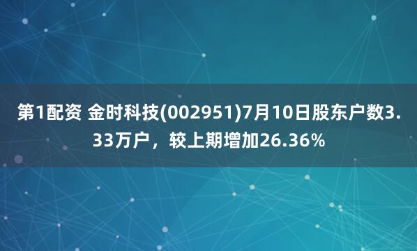 第1配资 金时科技(002951)7月10日股东户数3.33万户，较上期增加26.36%