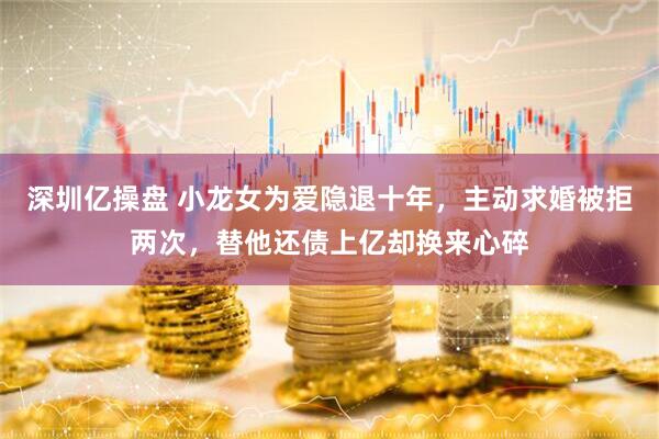 深圳亿操盘 小龙女为爱隐退十年，主动求婚被拒两次，替他还债上亿却换来心碎