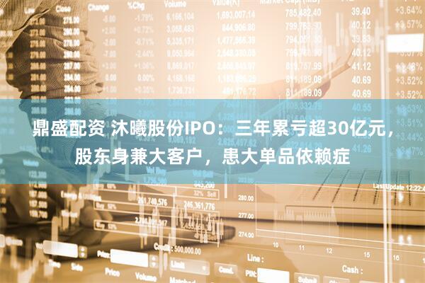 鼎盛配资 沐曦股份IPO：三年累亏超30亿元，股东身兼大客户，患大单品依赖症