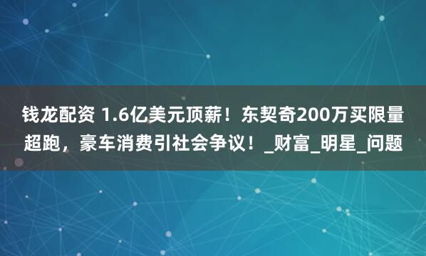 钱龙配资 1.6亿美元顶薪！东契奇200万买限量超跑，豪车消费引社会争议！_财富_明星_问题