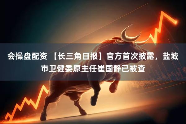 会操盘配资 【长三角日报】官方首次披露，盐城市卫健委原主任崔国静已被查