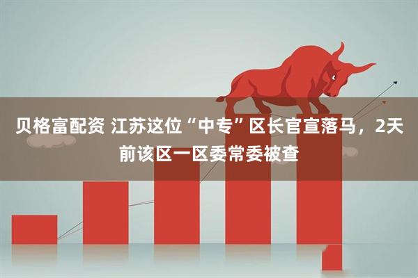 贝格富配资 江苏这位“中专”区长官宣落马，2天前该区一区委常委被查