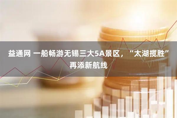 益通网 一船畅游无锡三大5A景区，“太湖揽胜”再添新航线