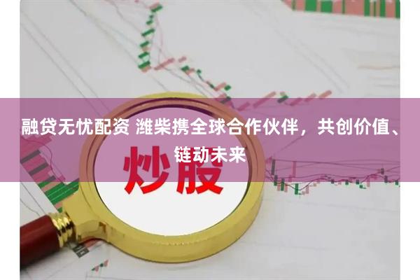 融贷无忧配资 潍柴携全球合作伙伴，共创价值、链动未来