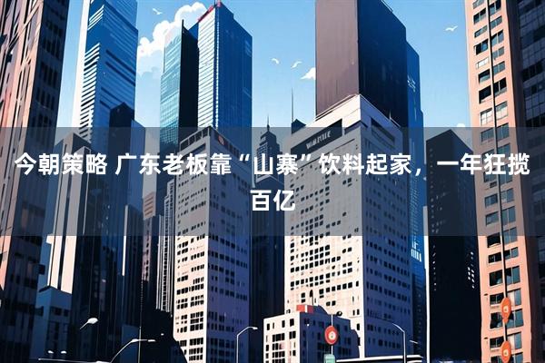 今朝策略 广东老板靠“山寨”饮料起家，一年狂揽百亿