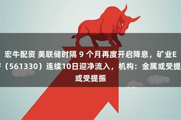 宏牛配资 美联储时隔 9 个月再度开启降息，矿业ETF（561330）连续10日迎净流入，机构：金属或受提振