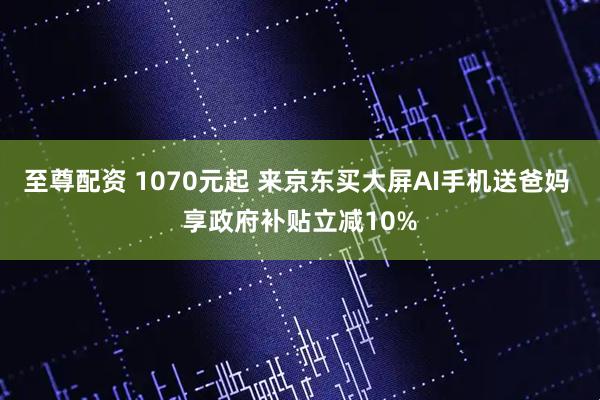 至尊配资 1070元起 来京东买大屏AI手机送爸妈 享政府补贴立减10%