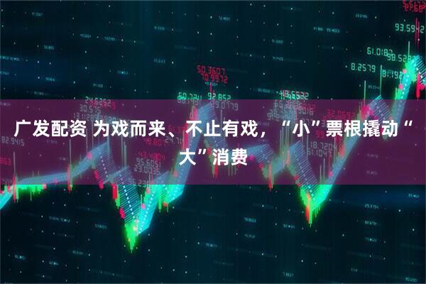 广发配资 为戏而来、不止有戏，“小”票根撬动“大”消费