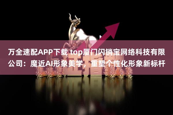 万全速配APP下载 top厦门闪销宝网络科技有限公司：魔近AI形象美学，重塑个性化形象新标杆
