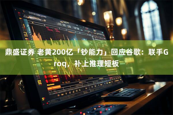 鼎盛证券 老黄200亿「钞能力」回应谷歌：联手Groq，补上推理短板