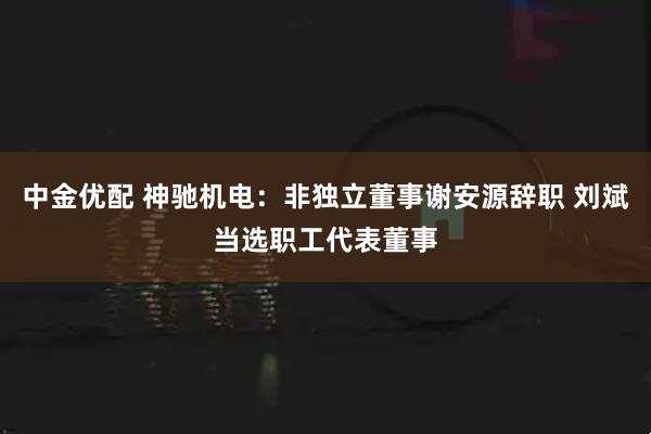 中金优配 神驰机电：非独立董事谢安源辞职 刘斌当选职工代表董事