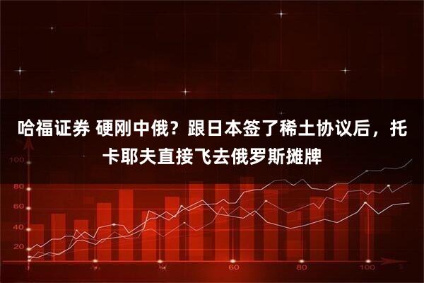 哈福证券 硬刚中俄？跟日本签了稀土协议后，托卡耶夫直接飞去俄罗斯摊牌
