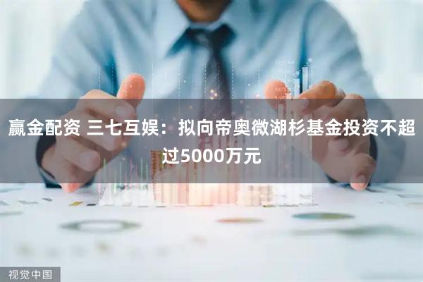 赢金配资 三七互娱：拟向帝奥微湖杉基金投资不超过5000万元