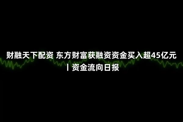 财融天下配资 东方财富获融资资金买入超45亿元丨资金流向日报