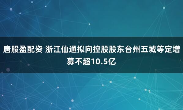 唐股盈配资 浙江仙通拟向控股股东台州五城等定增募不超10.5亿