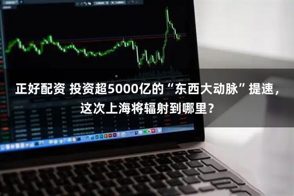 正好配资 投资超5000亿的“东西大动脉”提速，这次上海将辐射到哪里？
