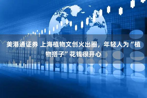 美港通证券 上海植物文创火出圈，年轻人为“植物搭子”花钱很开心