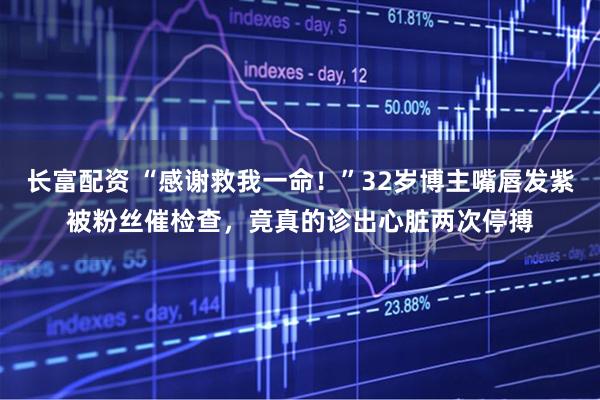 长富配资 “感谢救我一命！”32岁博主嘴唇发紫被粉丝催检查，竟真的诊出心脏两次停搏